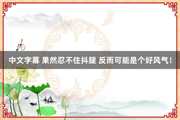 中文字幕 果然忍不住抖腿 反而可能是个好风气！