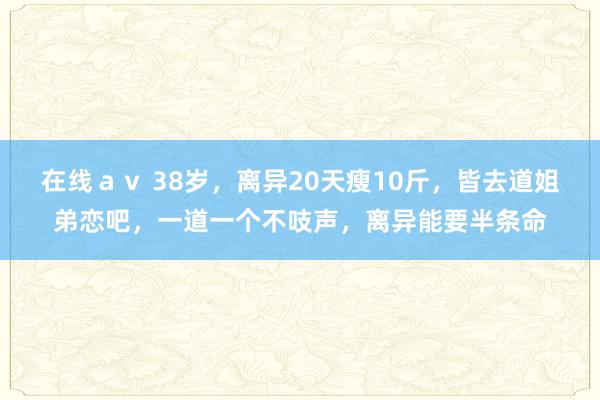 在线ａｖ 38岁，离异20天瘦10斤，皆去道姐弟恋吧，一道一个不吱声，离异能要半条命