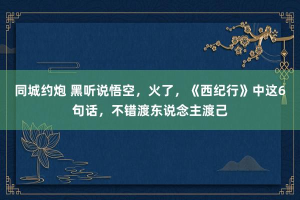 同城约炮 黑听说悟空，火了，《西纪行》中这6句话，不错渡东说念主渡己