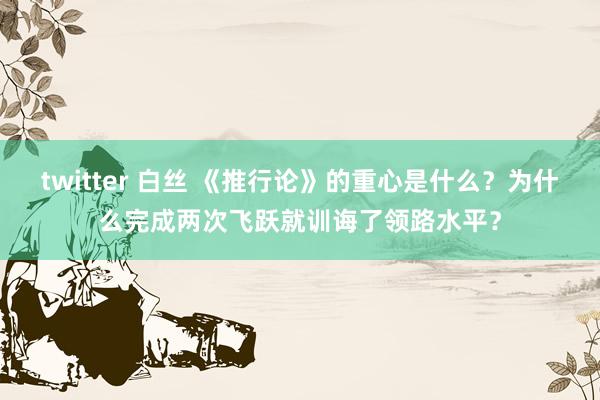 twitter 白丝 《推行论》的重心是什么？为什么完成两次飞跃就训诲了领路水平？