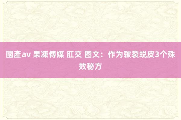 國產av 果凍傳媒 肛交 图文：作为皲裂蜕皮3个殊效秘方