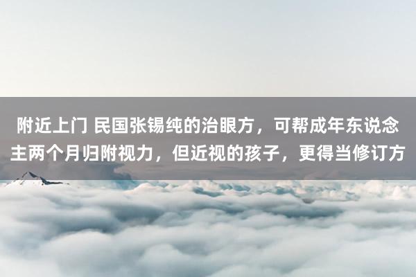 附近上门 民国张锡纯的治眼方，可帮成年东说念主两个月归附视力，但近视的孩子，更得当修订方