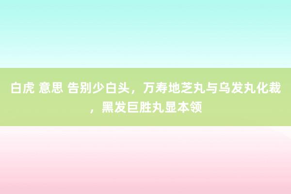 白虎 意思 告别少白头，万寿地芝丸与乌发丸化裁，黑发巨胜丸显本领