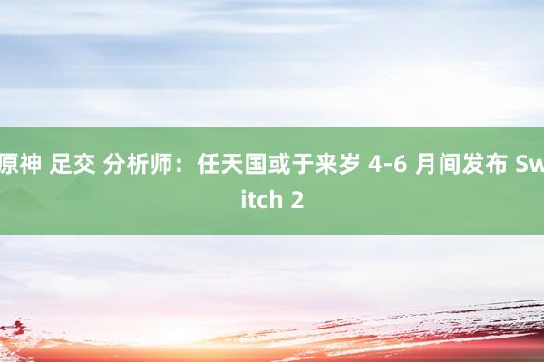 原神 足交 分析师：任天国或于来岁 4-6 月间发布 Switch 2