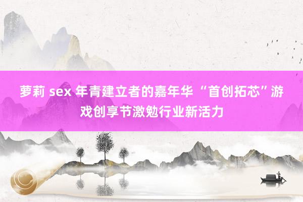 萝莉 sex 年青建立者的嘉年华 “首创拓芯”游戏创享节激勉行业新活力