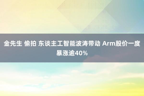 金先生 偷拍 东谈主工智能波涛带动 Arm股价一度暴涨逾40%