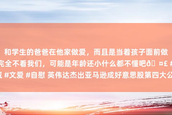 和学生的爸爸在他家做爱，而且是当着孩子面前做爱，太刺激了，孩子完全不看我们，可能是年龄还小什么都不懂吧🤣 #同城 #文爱 #自慰 英伟达杰出亚马逊成好意思股第四大公司 科技巨头市值名次大洗牌