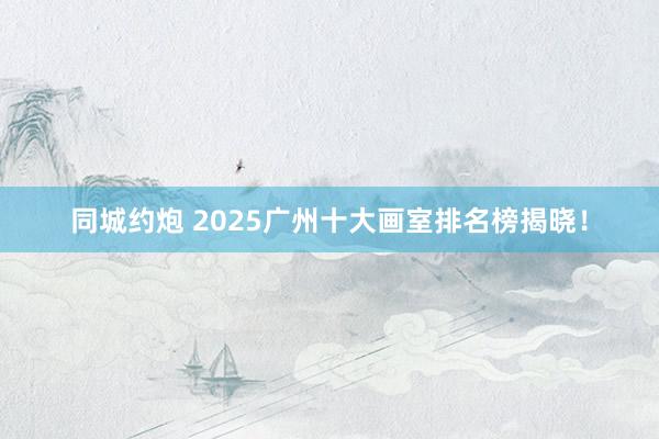 同城约炮 2025广州十大画室排名榜揭晓！