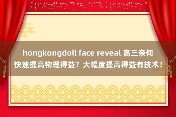 hongkongdoll face reveal 高三奈何快速提高物理得益？大幅度提高得益有技术！