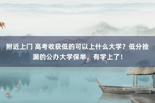 附近上门 高考收获低的可以上什么大学？低分捡漏的公办大学保举，有学上了！