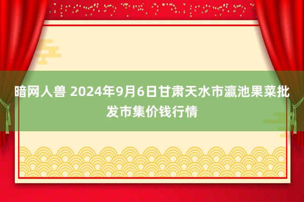 暗网人兽 2024年9月6日甘肃天水市瀛池果菜批发市集价钱行情