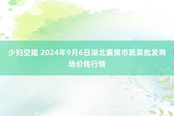 少妇空姐 2024年9月6日湖北襄樊市蔬菜批发商场价钱行情