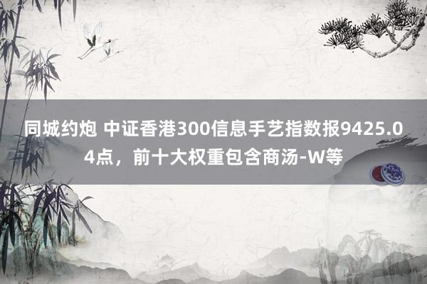 同城约炮 中证香港300信息手艺指数报9425.04点，前十大权重包含商汤-W等