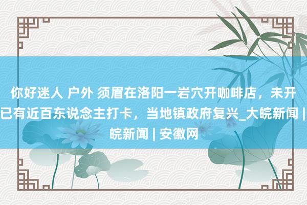 你好迷人 户外 须眉在洛阳一岩穴开咖啡店，未开业每天已有近百东说念主打卡，当地镇政府复兴_大皖新闻 | 安徽网