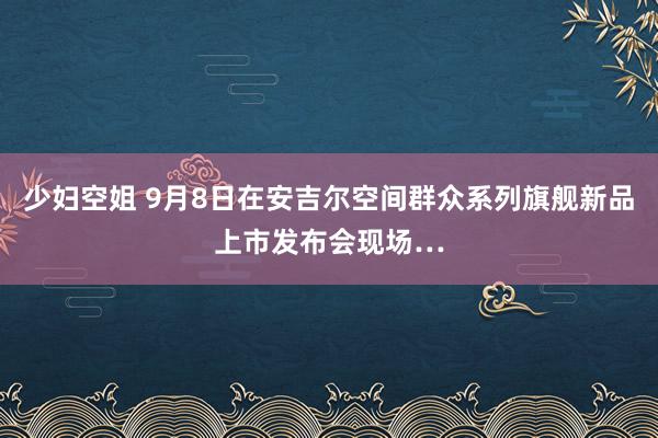 少妇空姐 9月8日在安吉尔空间群众系列旗舰新品上市发布会现场…