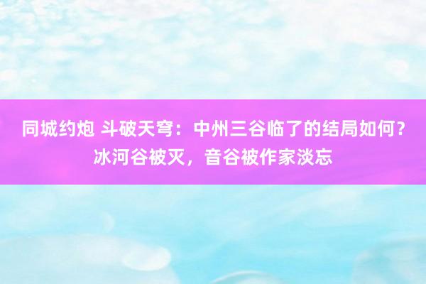 同城约炮 斗破天穹：中州三谷临了的结局如何？冰河谷被灭，音谷被作家淡忘