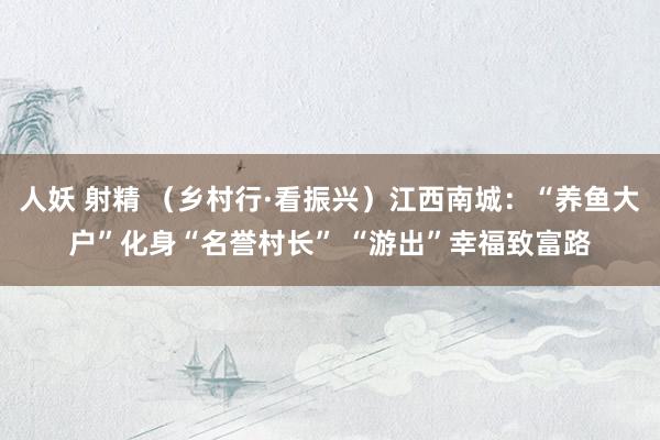 人妖 射精 （乡村行·看振兴）江西南城：“养鱼大户”化身“名誉村长” “游出”幸福致富路