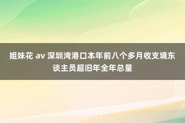 姐妹花 av 深圳湾港口本年前八个多月收支境东谈主员超旧年全年总量