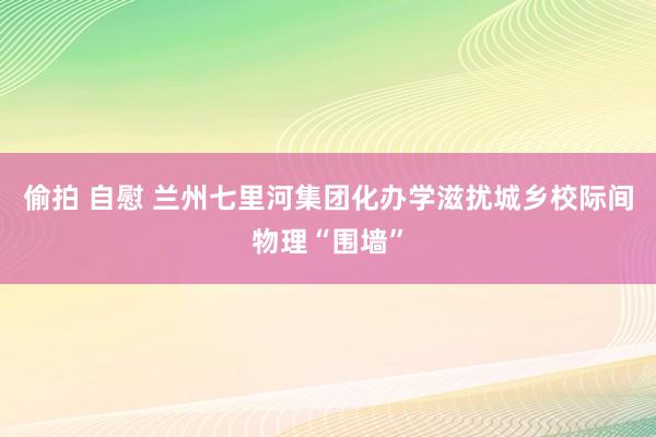 偷拍 自慰 兰州七里河集团化办学滋扰城乡校际间物理“围墙”