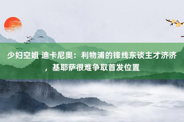 少妇空姐 迪卡尼奥：利物浦的锋线东谈主才济济，基耶萨很难争取首发位置