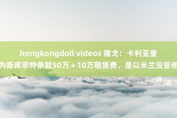 hongkongdoll videos 隆戈：卡利亚里为斯库菲特条款50万＋10万租赁费，是以米兰没签他