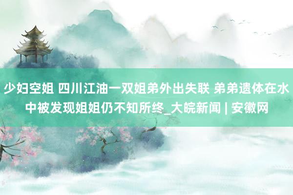 少妇空姐 四川江油一双姐弟外出失联 弟弟遗体在水中被发现姐姐仍不知所终_大皖新闻 | 安徽网