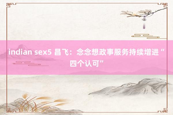 indian sex5 昌飞：念念想政事服务持续增进“四个认可”