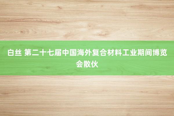 白丝 第二十七届中国海外复合材料工业期间博览会散伙