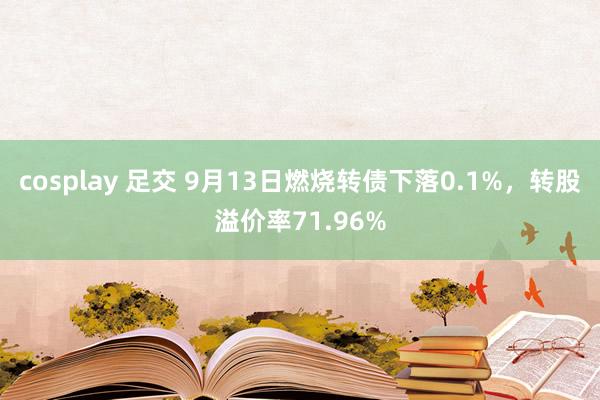 cosplay 足交 9月13日燃烧转债下落0.1%，转股溢价率71.96%