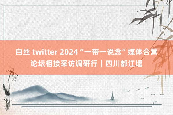 白丝 twitter 2024“一带一说念”媒体合营论坛相接采访调研行｜四川都江堰