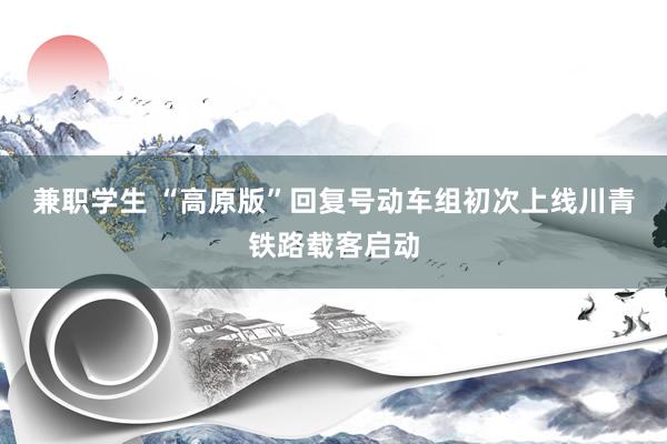 兼职学生 “高原版”回复号动车组初次上线川青铁路载客启动