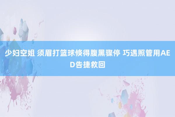 少妇空姐 须眉打篮球倏得腹黑骤停 巧遇照管用AED告捷救回