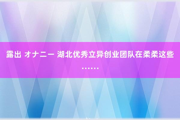 露出 オナニー 湖北优秀立异创业团队在柔柔这些……