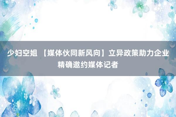 少妇空姐 【媒体伙同新风向】立异政策助力企业精确邀约媒体记者