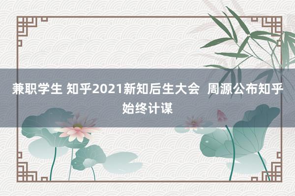 兼职学生 知乎2021新知后生大会  周源公布知乎始终计谋