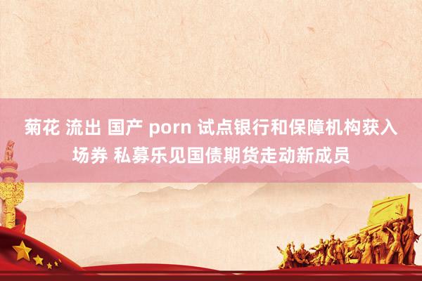 菊花 流出 国产 porn 试点银行和保障机构获入场券 私募乐见国债期货走动新成员