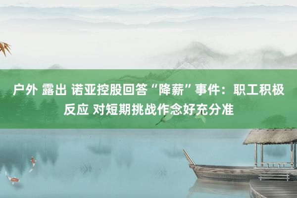 户外 露出 诺亚控股回答“降薪”事件：职工积极反应 对短期挑战作念好充分准