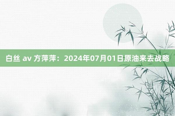 白丝 av 方萍萍：2024年07月01日原油来去战略