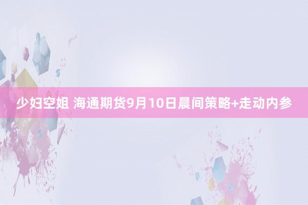 少妇空姐 海通期货9月10日晨间策略+走动内参