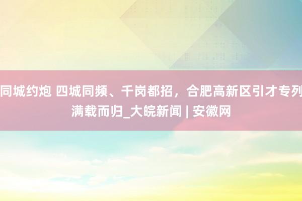 同城约炮 四城同频、千岗都招，合肥高新区引才专列满载而归_大皖新闻 | 安徽网