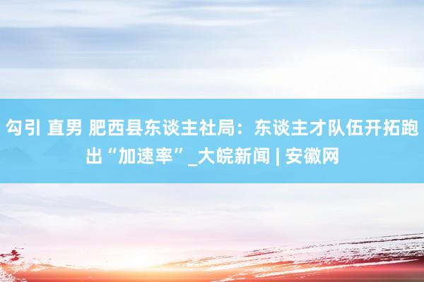 勾引 直男 肥西县东谈主社局：东谈主才队伍开拓跑出“加速率”_大皖新闻 | 安徽网