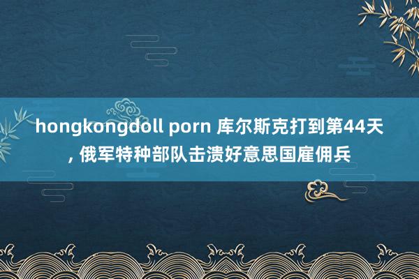 hongkongdoll porn 库尔斯克打到第44天, 俄军特种部队击溃好意思国雇佣兵