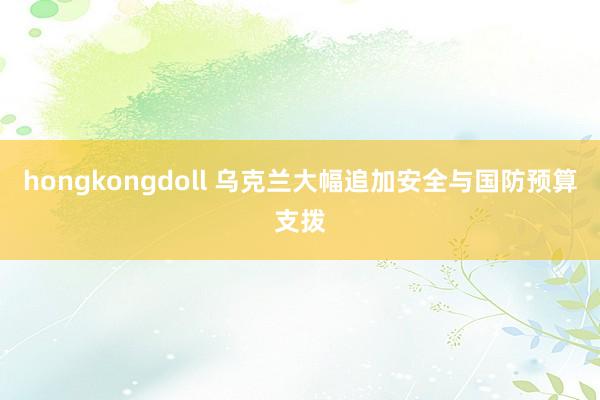 hongkongdoll 乌克兰大幅追加安全与国防预算支拨