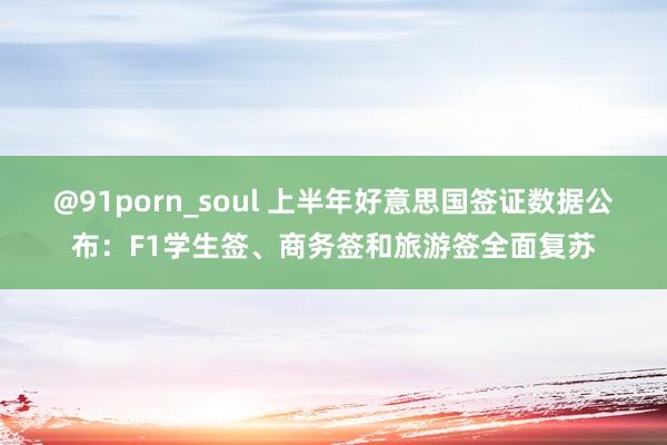 @91porn_soul 上半年好意思国签证数据公布：F1学生签、商务签和旅游签全面复苏