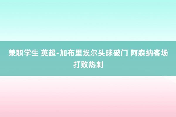 兼职学生 英超-加布里埃尔头球破门 阿森纳客场打败热刺