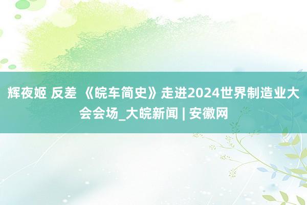 辉夜姬 反差 《皖车简史》走进2024世界制造业大会会场_大皖新闻 | 安徽网