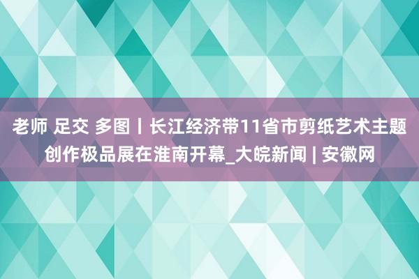 老师 足交 多图丨长江经济带11省市剪纸艺术主题创作极品展在淮南开幕_大皖新闻 | 安徽网