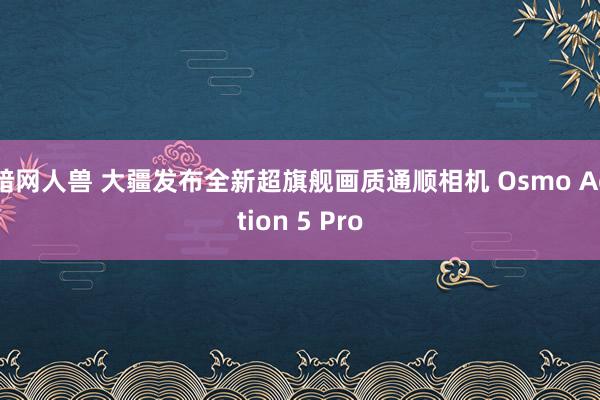 暗网人兽 大疆发布全新超旗舰画质通顺相机 Osmo Action 5 Pro