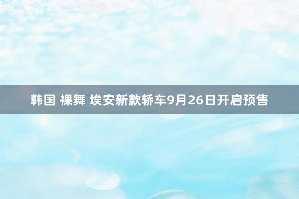 韩国 裸舞 埃安新款轿车9月26日开启预售