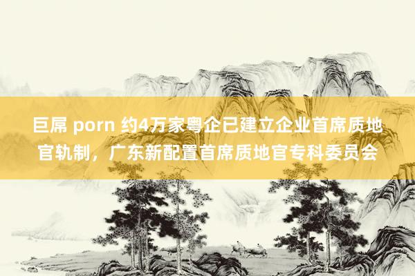 巨屌 porn 约4万家粤企已建立企业首席质地官轨制，广东新配置首席质地官专科委员会